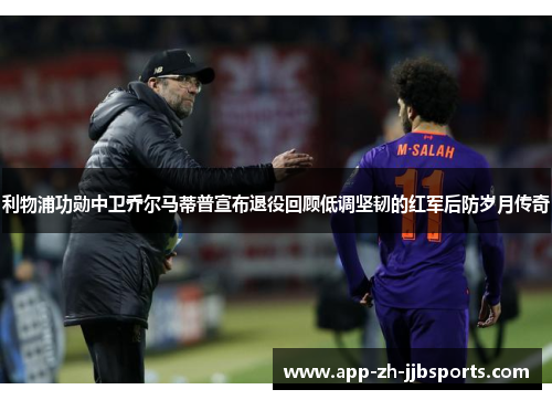 利物浦功勋中卫乔尔马蒂普宣布退役回顾低调坚韧的红军后防岁月传奇